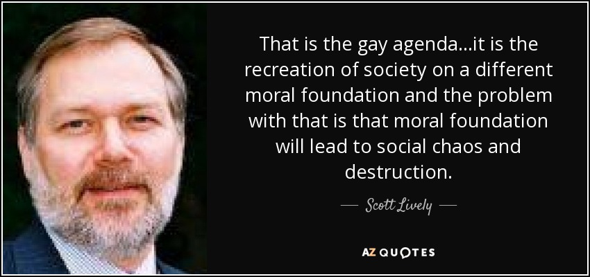 That is the gay agenda...it is the recreation of society on a different moral foundation and the problem with that is that moral foundation will lead to social chaos and destruction. - Scott Lively