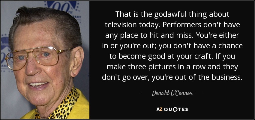 That is the godawful thing about television today. Performers don't have any place to hit and miss. You're either in or you're out; you don't have a chance to become good at your craft. If you make three pictures in a row and they don't go over, you're out of the business. - Donald O'Connor