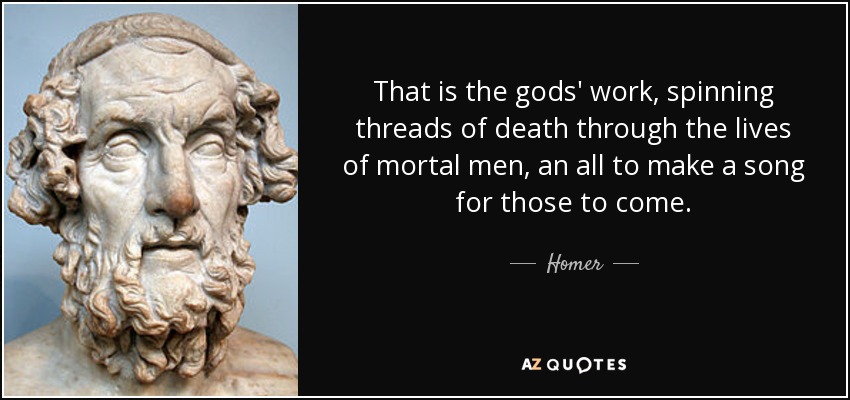 That is the gods' work, spinning threads of death through the lives of mortal men, an all to make a song for those to come. - Homer