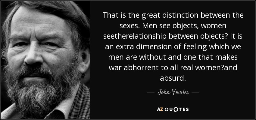 That is the great distinction between the sexes. Men see objects, women seetherelationship between objects? It is an extra dimension of feeling which we men are without and one that makes war abhorrent to all real women?and absurd. - John Fowles