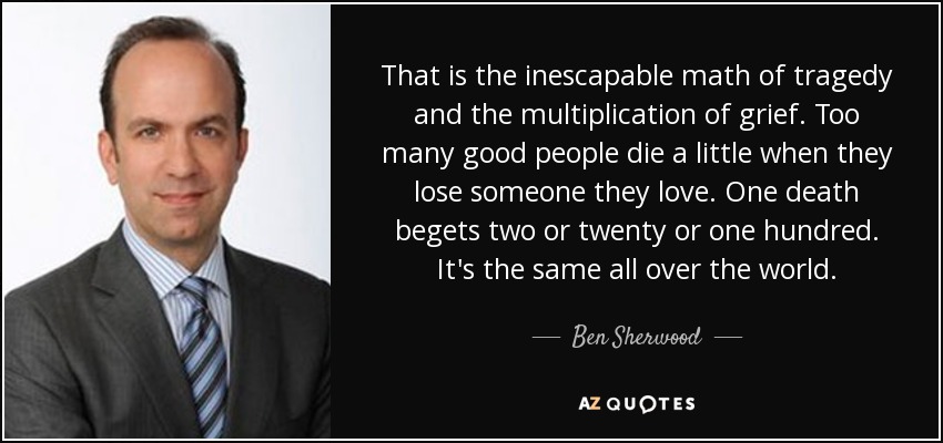 That is the inescapable math of tragedy and the multiplication of grief. Too many good people die a little when they lose someone they love. One death begets two or twenty or one hundred. It's the same all over the world. - Ben Sherwood