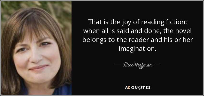 That is the joy of reading fiction: when all is said and done, the novel belongs to the reader and his or her imagination. - Alice Hoffman