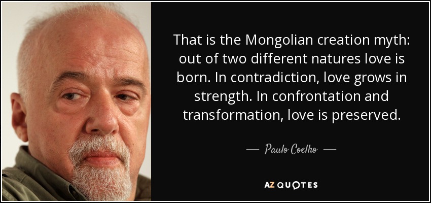 That is the Mongolian creation myth: out of two different natures love is born. In contradiction, love grows in strength. In confrontation and transformation, love is preserved. - Paulo Coelho