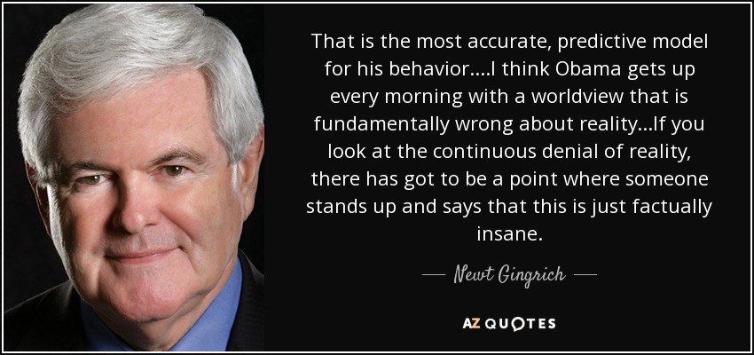 That is the most accurate, predictive model for his behavior....I think Obama gets up every morning with a worldview that is fundamentally wrong about reality...If you look at the continuous denial of reality, there has got to be a point where someone stands up and says that this is just factually insane. - Newt Gingrich