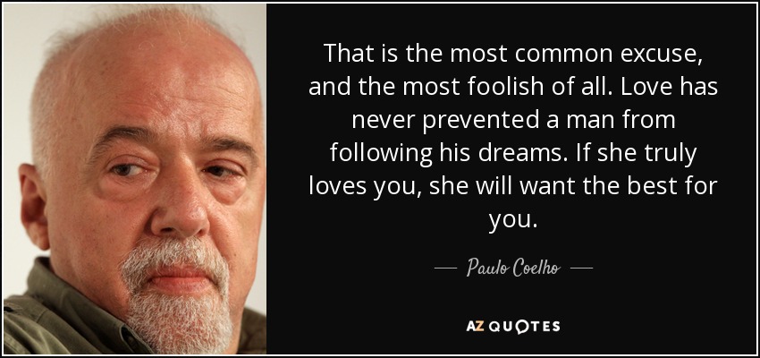 That is the most common excuse, and the most foolish of all. Love has never prevented a man from following his dreams. If she truly loves you, she will want the best for you. - Paulo Coelho