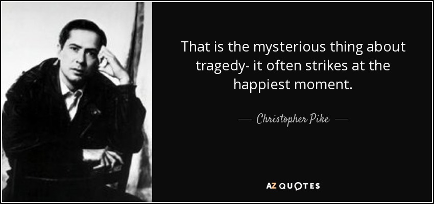 That is the mysterious thing about tragedy- it often strikes at the happiest moment. - Christopher Pike