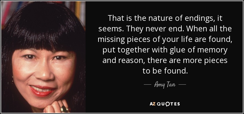 That is the nature of endings, it seems. They never end. When all the missing pieces of your life are found, put together with glue of memory and reason, there are more pieces to be found. - Amy Tan