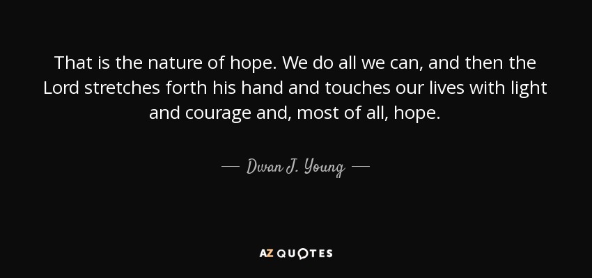 That is the nature of hope. We do all we can, and then the Lord stretches forth his hand and touches our lives with light and courage and, most of all, hope. - Dwan J. Young