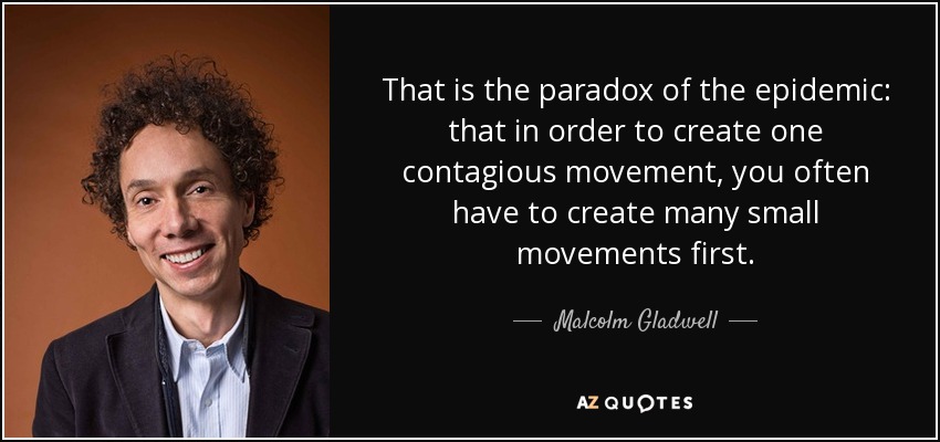 That is the paradox of the epidemic: that in order to create one contagious movement, you often have to create many small movements first. - Malcolm Gladwell
