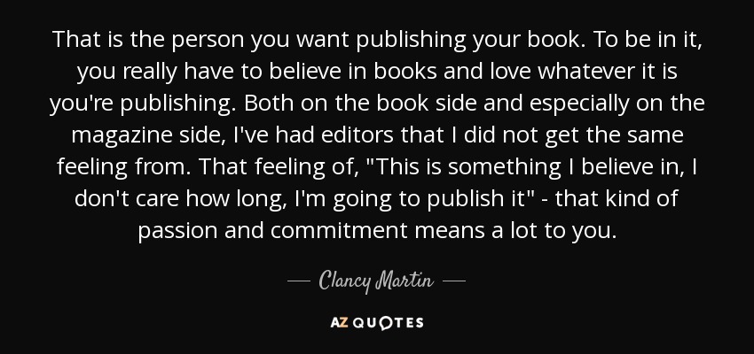 That is the person you want publishing your book. To be in it, you really have to believe in books and love whatever it is you're publishing. Both on the book side and especially on the magazine side, I've had editors that I did not get the same feeling from. That feeling of, 