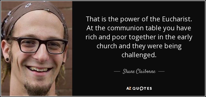 That is the power of the Eucharist. At the communion table you have rich and poor together in the early church and they were being challenged. - Shane Claiborne
