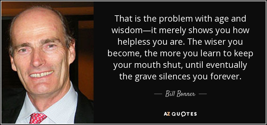 That is the problem with age and wisdom—it merely shows you how helpless you are. The wiser you become, the more you learn to keep your mouth shut, until eventually the grave silences you forever. - Bill Bonner