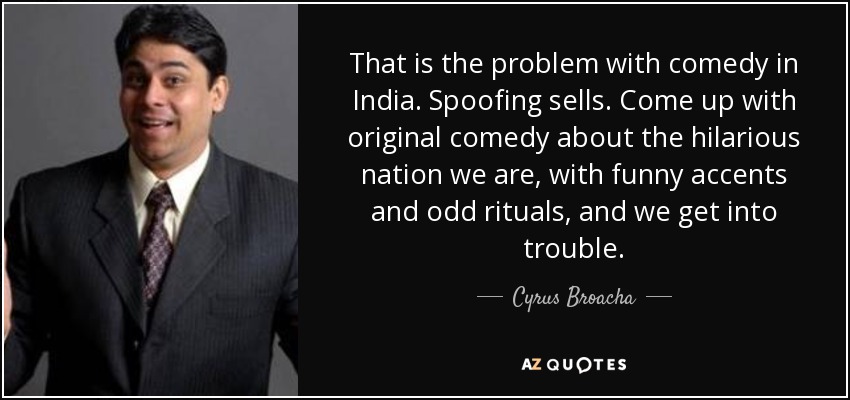 That is the problem with comedy in India. Spoofing sells. Come up with original comedy about the hilarious nation we are, with funny accents and odd rituals, and we get into trouble. - Cyrus Broacha