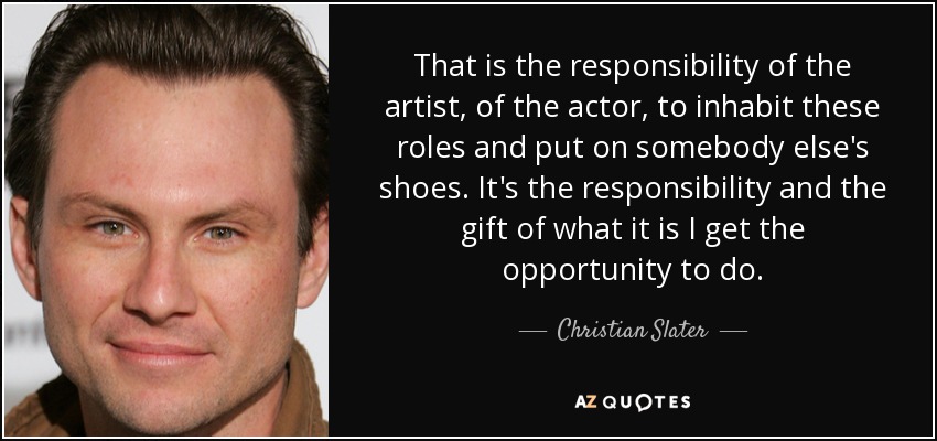 That is the responsibility of the artist, of the actor, to inhabit these roles and put on somebody else's shoes. It's the responsibility and the gift of what it is I get the opportunity to do. - Christian Slater