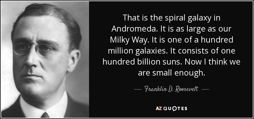 That is the spiral galaxy in Andromeda. It is as large as our Milky Way. It is one of a hundred million galaxies. It consists of one hundred billion suns. Now I think we are small enough. - Franklin D. Roosevelt