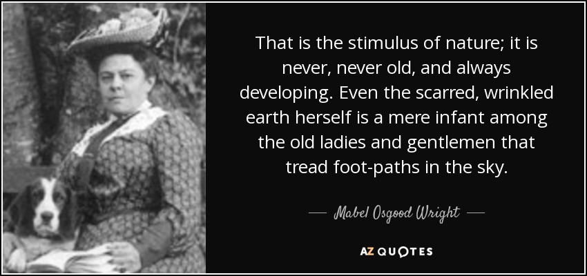 That is the stimulus of nature; it is never, never old, and always developing. Even the scarred, wrinkled earth herself is a mere infant among the old ladies and gentlemen that tread foot-paths in the sky. - Mabel Osgood Wright