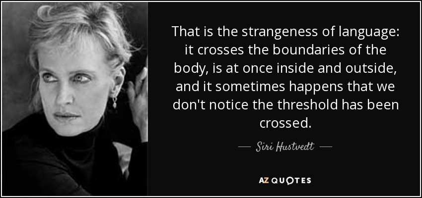 That is the strangeness of language: it crosses the boundaries of the body, is at once inside and outside, and it sometimes happens that we don't notice the threshold has been crossed. - Siri Hustvedt