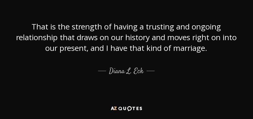 That is the strength of having a trusting and ongoing relationship that draws on our history and moves right on into our present, and I have that kind of marriage. - Diana L. Eck