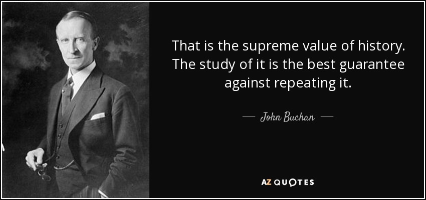 That is the supreme value of history. The study of it is the best guarantee against repeating it. - John Buchan