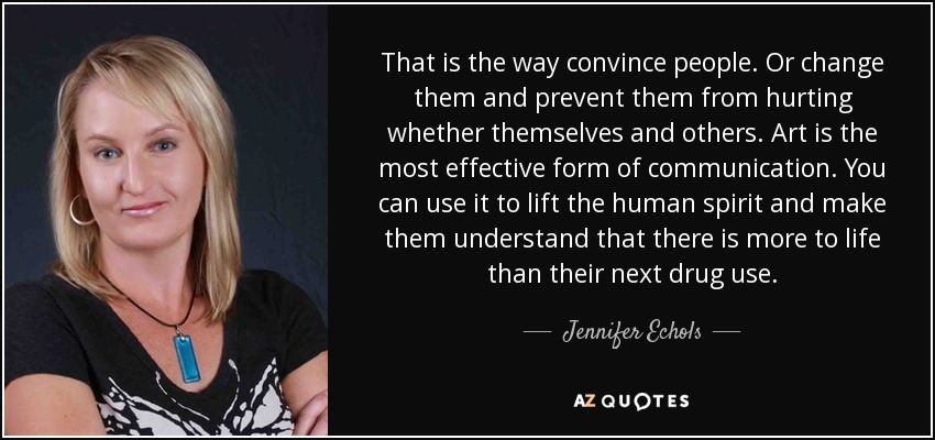 That is the way convince people. Or change them and prevent them from hurting whether themselves and others. Art is the most effective form of communication. You can use it to lift the human spirit and make them understand that there is more to life than their next drug use. - Jennifer Echols