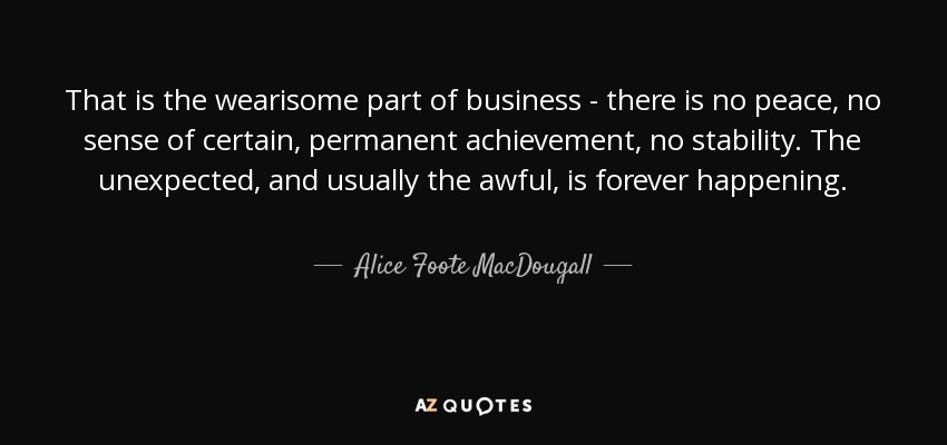 That is the wearisome part of business - there is no peace, no sense of certain, permanent achievement, no stability. The unexpected, and usually the awful, is forever happening. - Alice Foote MacDougall