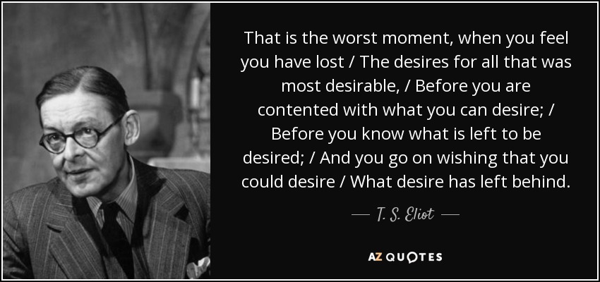 That is the worst moment, when you feel you have lost / The desires for all that was most desirable, / Before you are contented with what you can desire; / Before you know what is left to be desired; / And you go on wishing that you could desire / What desire has left behind. - T. S. Eliot