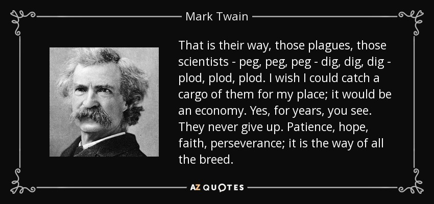 That is their way, those plagues, those scientists - peg, peg, peg - dig, dig, dig - plod, plod, plod. I wish I could catch a cargo of them for my place; it would be an economy. Yes, for years, you see. They never give up. Patience, hope, faith, perseverance; it is the way of all the breed. - Mark Twain