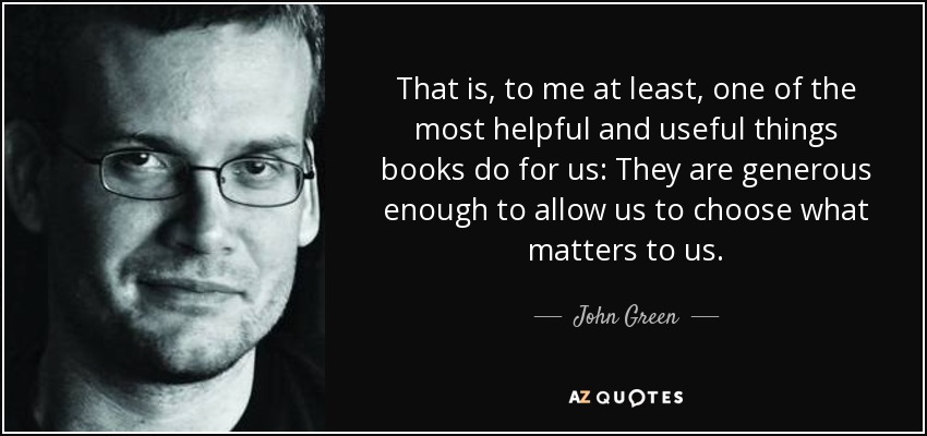 That is, to me at least, one of the most helpful and useful things books do for us: They are generous enough to allow us to choose what matters to us. - John Green