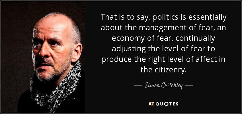 That is to say, politics is essentially about the management of fear, an economy of fear, continually adjusting the level of fear to produce the right level of affect in the citizenry. - Simon Critchley