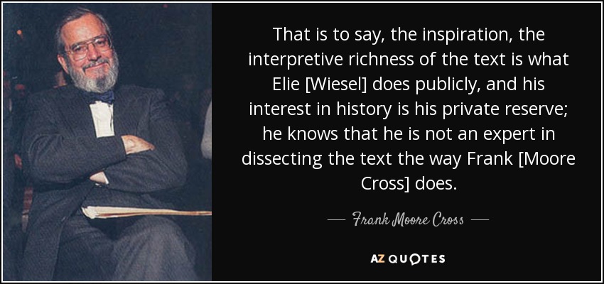 That is to say, the inspiration, the interpretive richness of the text is what Elie [Wiesel] does publicly, and his interest in history is his private reserve; he knows that he is not an expert in dissecting the text the way Frank [Moore Cross] does. - Frank Moore Cross
