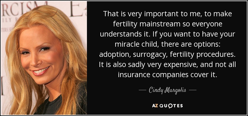 That is very important to me, to make fertility mainstream so everyone understands it. If you want to have your miracle child, there are options: adoption, surrogacy, fertility procedures. It is also sadly very expensive, and not all insurance companies cover it. - Cindy Margolis