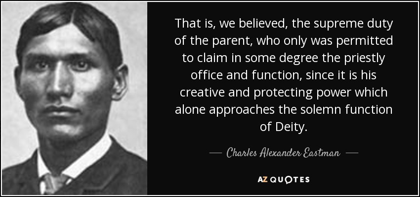 That is, we believed, the supreme duty of the parent, who only was permitted to claim in some degree the priestly office and function, since it is his creative and protecting power which alone approaches the solemn function of Deity. - Charles Alexander Eastman