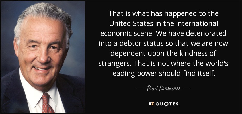 That is what has happened to the United States in the international economic scene. We have deteriorated into a debtor status so that we are now dependent upon the kindness of strangers. That is not where the world's leading power should find itself. - Paul Sarbanes