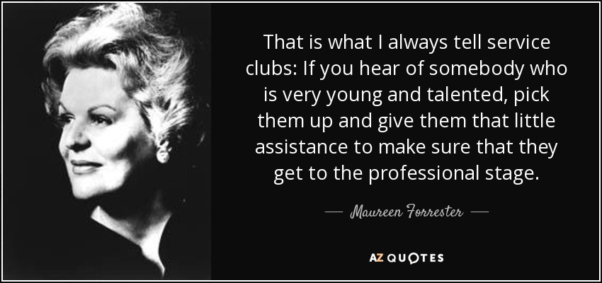 That is what I always tell service clubs: If you hear of somebody who is very young and talented, pick them up and give them that little assistance to make sure that they get to the professional stage. - Maureen Forrester