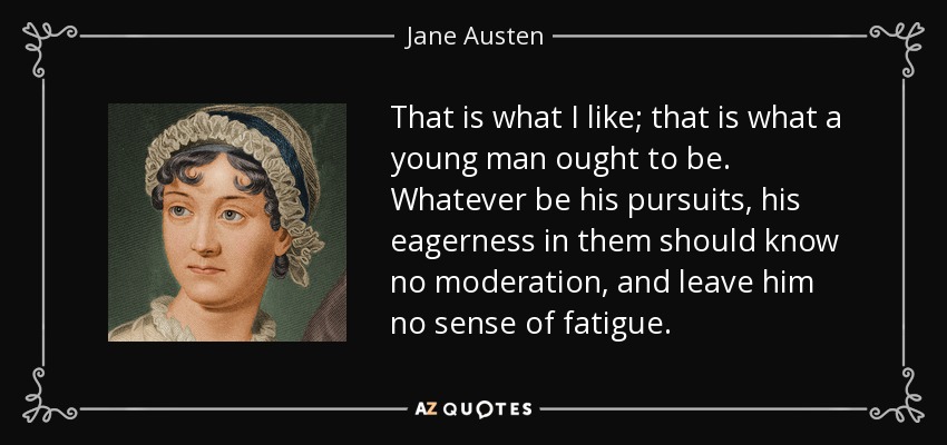 That is what I like; that is what a young man ought to be. Whatever be his pursuits, his eagerness in them should know no moderation, and leave him no sense of fatigue. - Jane Austen