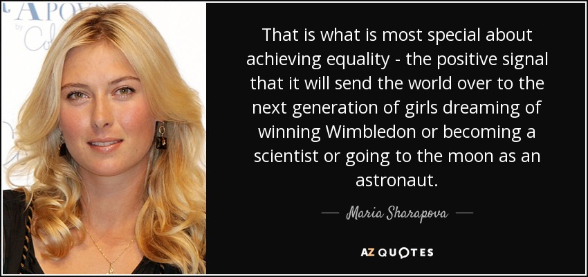 That is what is most special about achieving equality - the positive signal that it will send the world over to the next generation of girls dreaming of winning Wimbledon or becoming a scientist or going to the moon as an astronaut. - Maria Sharapova