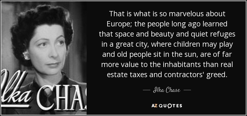 That is what is so marvelous about Europe; the people long ago learned that space and beauty and quiet refuges in a great city, where children may play and old people sit in the sun, are of far more value to the inhabitants than real estate taxes and contractors' greed. - Ilka Chase