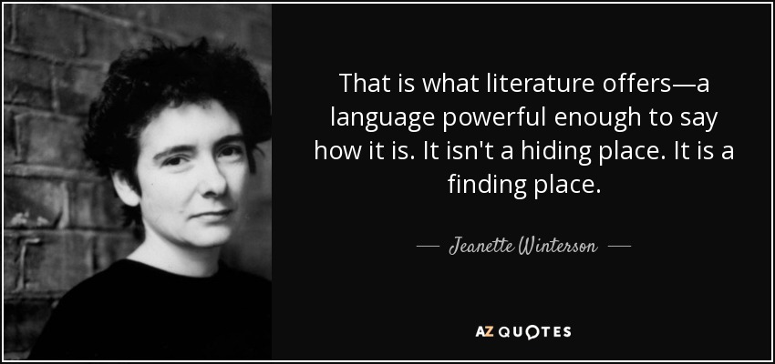 That is what literature offers—a language powerful enough to say how it is. It isn't a hiding place. It is a finding place. - Jeanette Winterson