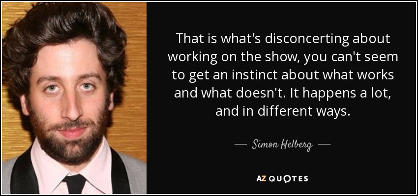 That is what's disconcerting about working on the show, you can't seem to get an instinct about what works and what doesn't. It happens a lot, and in different ways. - Simon Helberg