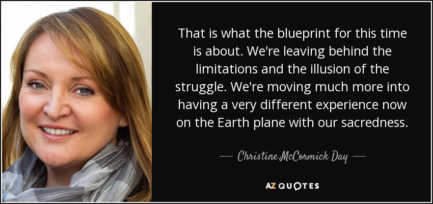 That is what the blueprint for this time is about. We're leaving behind the limitations and the illusion of the struggle. We're moving much more into having a very different experience now on the Earth plane with our sacredness. - Christine McCormick Day