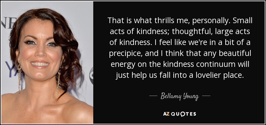 That is what thrills me, personally. Small acts of kindness; thoughtful, large acts of kindness. I feel like we're in a bit of a precipice, and I think that any beautiful energy on the kindness continuum will just help us fall into a lovelier place. - Bellamy Young