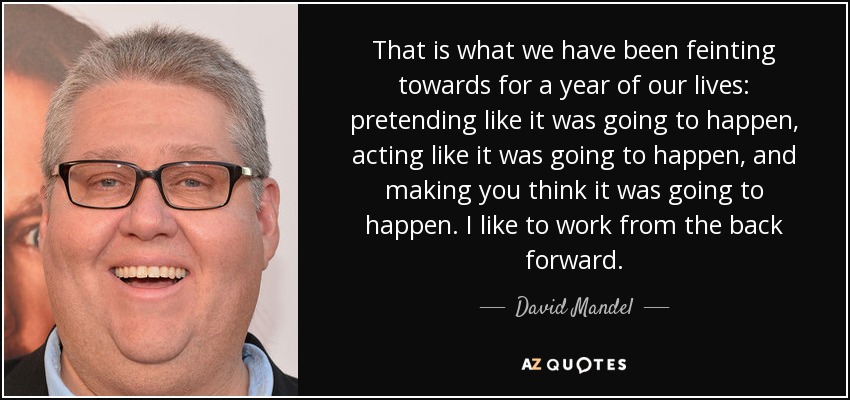 That is what we have been feinting towards for a year of our lives: pretending like it was going to happen, acting like it was going to happen, and making you think it was going to happen. I like to work from the back forward. - David Mandel