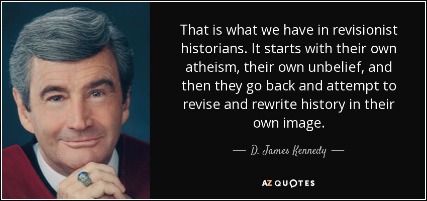That is what we have in revisionist historians. It starts with their own atheism, their own unbelief, and then they go back and attempt to revise and rewrite history in their own image. - D. James Kennedy