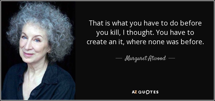 That is what you have to do before you kill, I thought. You have to create an it, where none was before. - Margaret Atwood