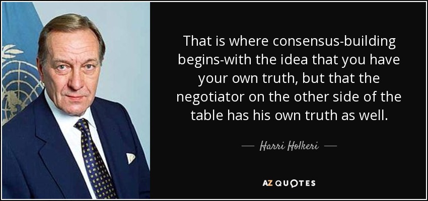 That is where consensus-building begins-with the idea that you have your own truth, but that the negotiator on the other side of the table has his own truth as well. - Harri Holkeri