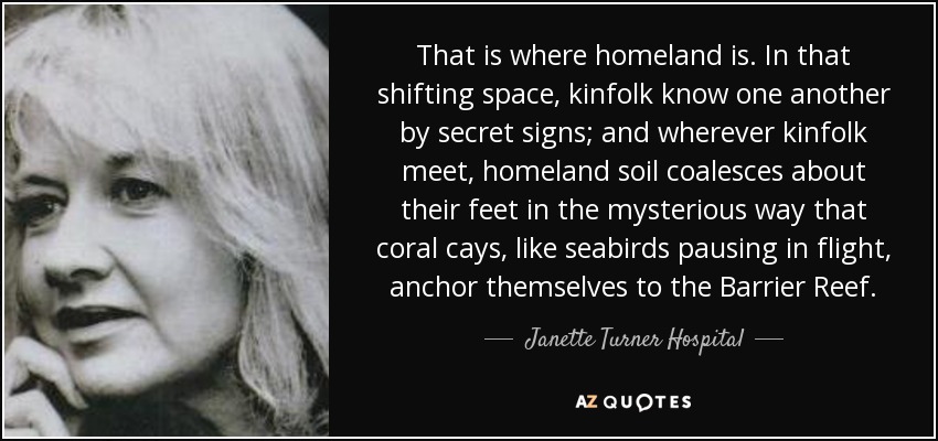 That is where homeland is. In that shifting space, kinfolk know one another by secret signs; and wherever kinfolk meet, homeland soil coalesces about their feet in the mysterious way that coral cays, like seabirds pausing in flight, anchor themselves to the Barrier Reef. - Janette Turner Hospital