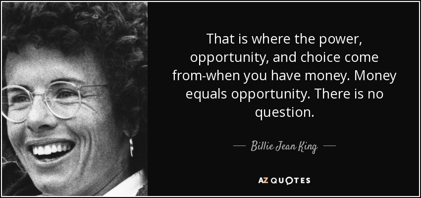 That is where the power, opportunity, and choice come from-when you have money. Money equals opportunity. There is no question. - Billie Jean King