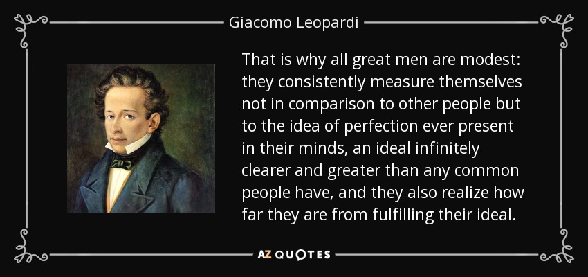That is why all great men are modest: they consistently measure themselves not in comparison to other people but to the idea of perfection ever present in their minds, an ideal infinitely clearer and greater than any common people have, and they also realize how far they are from fulfilling their ideal. - Giacomo Leopardi
