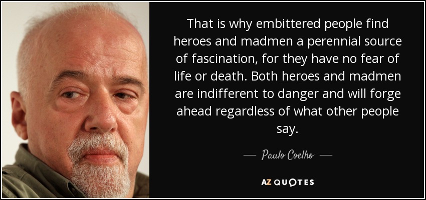 That is why embittered people find heroes and madmen a perennial source of fascination, for they have no fear of life or death. Both heroes and madmen are indifferent to danger and will forge ahead regardless of what other people say. - Paulo Coelho