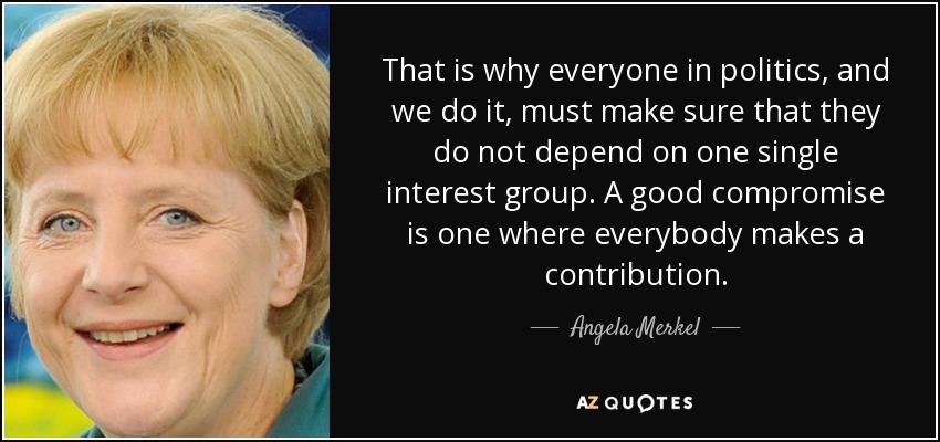 That is why everyone in politics, and we do it, must make sure that they do not depend on one single interest group. A good compromise is one where everybody makes a contribution. - Angela Merkel